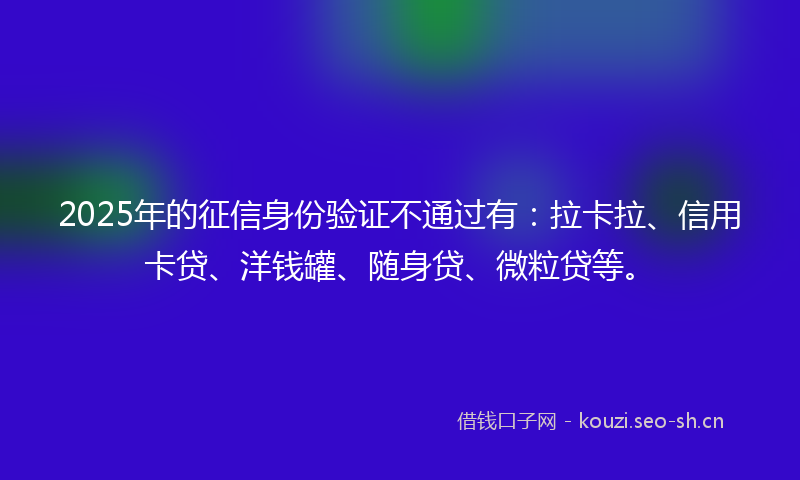 2025年的征信身份验证不通过有：拉卡拉、信用卡贷、洋钱罐、随身贷、微粒贷等。