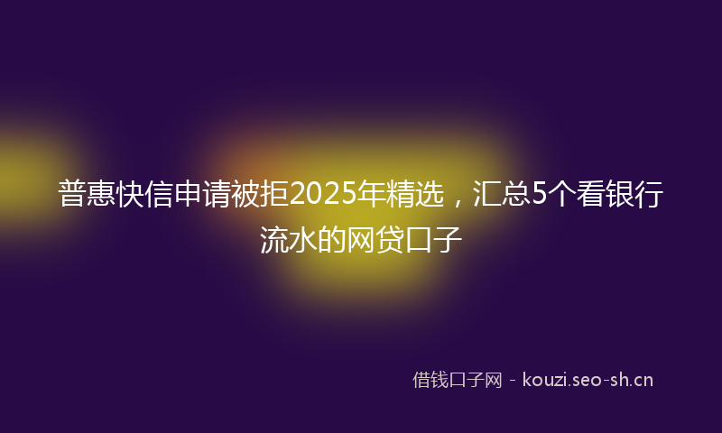 普惠快信申请被拒2025年精选，汇总5个看银行流水的网贷口子