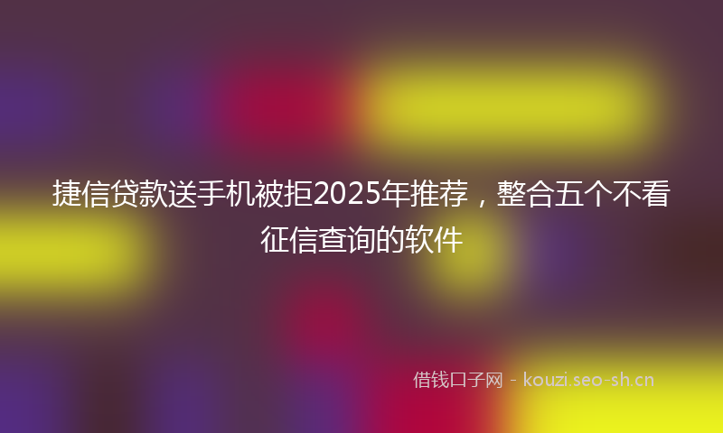 捷信贷款送手机被拒2025年推荐，整合五个不看征信查询的软件