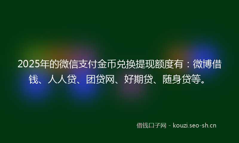 2025年的微信支付金币兑换提现额度有：微博借钱、人人贷、团贷网、好期贷、随身贷等。