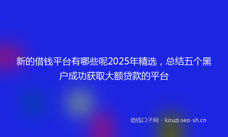 新的借钱平台有哪些呢2025年精选，总结五个黑户成功获取大额贷款的平台