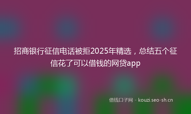招商银行征信电话被拒2025年精选，总结五个征信花了可以借钱的网贷app