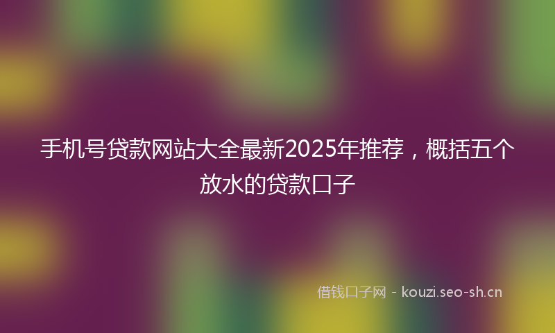 手机号贷款网站大全最新2025年推荐，概括五个放水的贷款口子