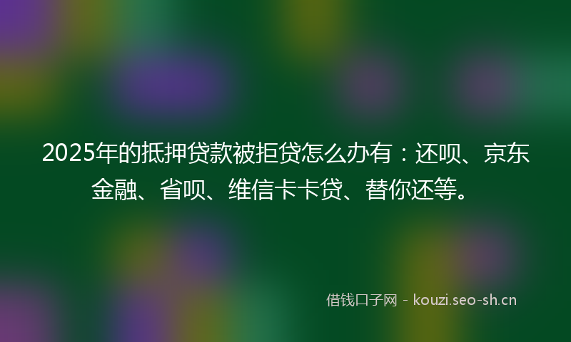 2025年的抵押贷款被拒贷怎么办有：还呗、京东金融、省呗、维信卡卡贷、替你还等。
