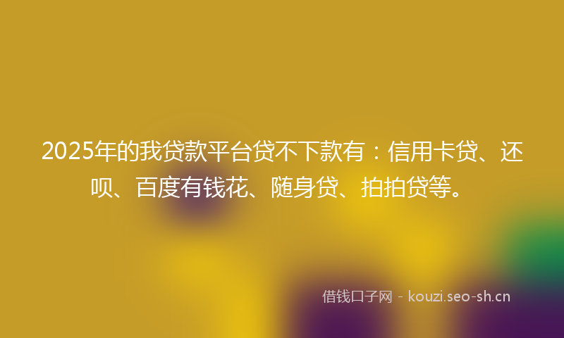 2025年的我贷款平台贷不下款有：信用卡贷、还呗、百度有钱花、随身贷、拍拍贷等。