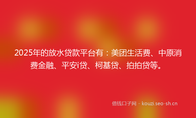 2025年的放水贷款平台有：美团生活费、中原消费金融、平安i贷、柯基贷、拍拍贷等。