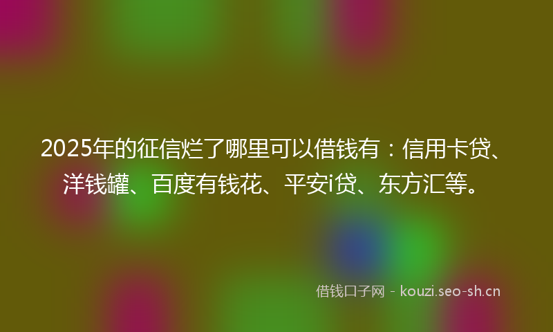 2025年的征信烂了哪里可以借钱有：信用卡贷、洋钱罐、百度有钱花、平安i贷、东方汇等。