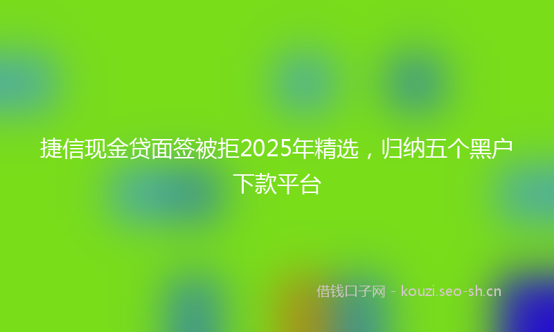 捷信现金贷面签被拒2025年精选，归纳五个黑户下款平台