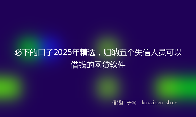 必下的口子2025年精选，归纳五个失信人员可以借钱的网贷软件