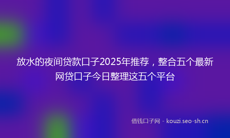 放水的夜间贷款口子2025年推荐,整合五个最新网贷口子今日整理这五个平台