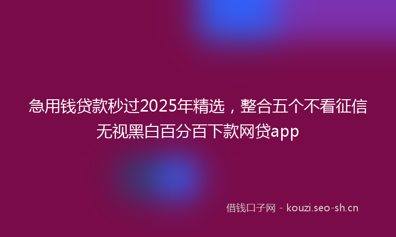 急用钱贷款秒过2025年精选，整合五个不看征信无视黑白百分百下款网贷app