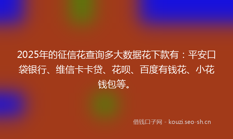 2025年的征信花查询多大数据花下款有：平安口袋银行、维信卡卡贷、花呗、百度有钱花、小花钱包等。