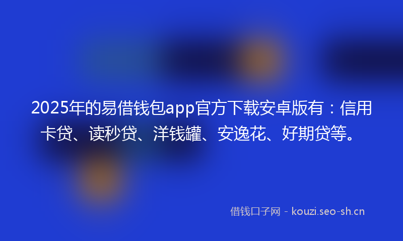 2025年的易借钱包app官方下载安卓版有：信用卡贷、读秒贷、洋钱罐、安逸花、好期贷等。