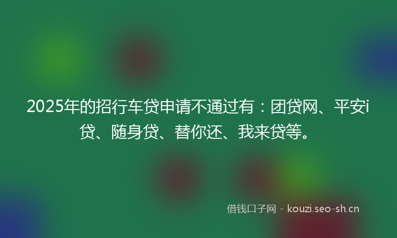 2025年的招行车贷申请不通过有：团贷网、平安i贷、随身贷、替你还、我来贷等。