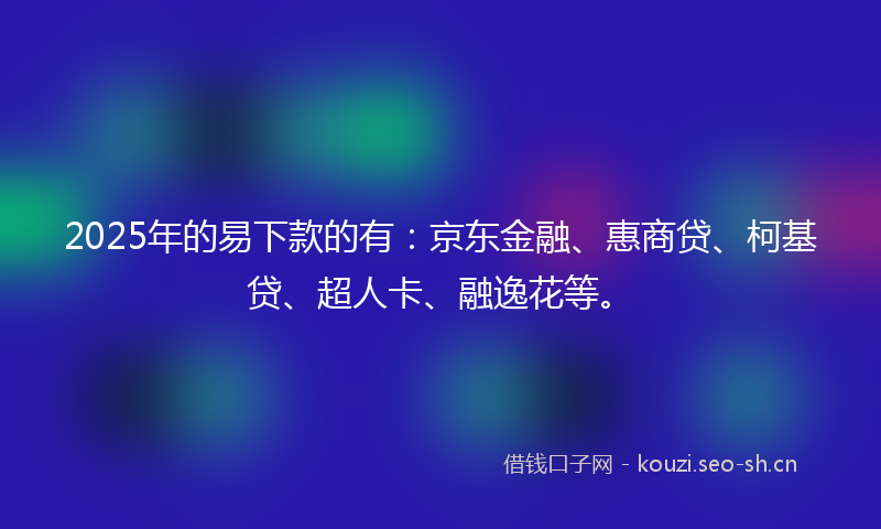 2025年的易下款的有：京东金融、惠商贷、柯基贷、超人卡、融逸花等。