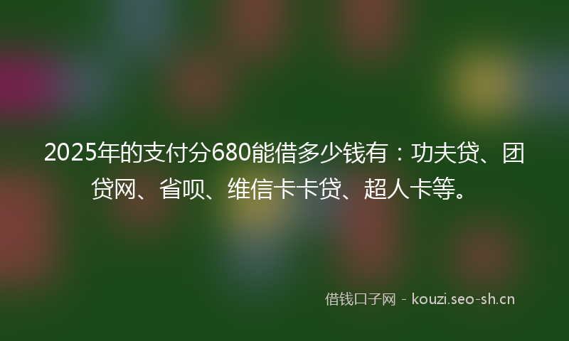 2025年的支付分680能借多少钱有：功夫贷、团贷网、省呗、维信卡卡贷、超人卡等。
