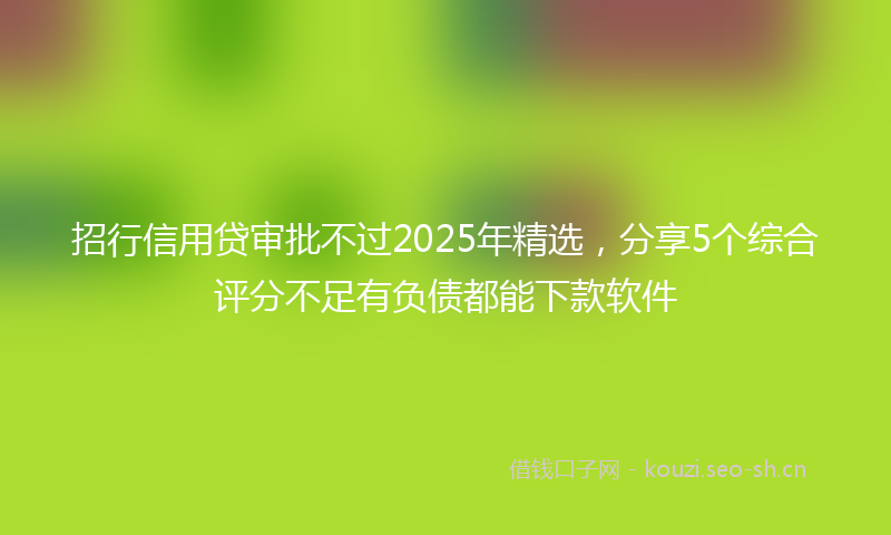 招行信用贷审批不过2025年精选，分享5个综合评分不足有负债都能下款软件