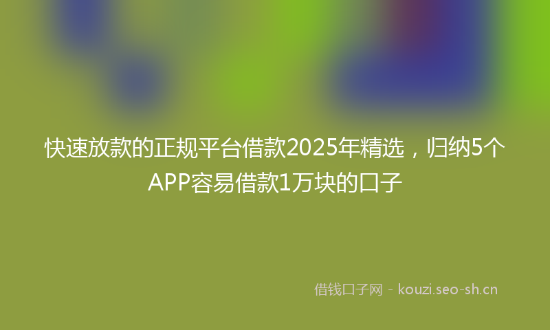 快速放款的正规平台借款2025年精选，归纳5个APP容易借款1万块的口子