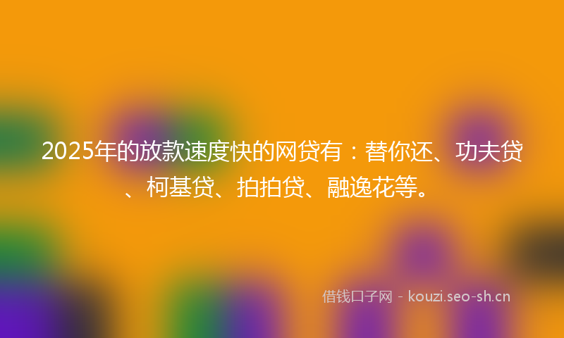 2025年的放款速度快的网贷有：替你还、功夫贷、柯基贷、拍拍贷、融逸花等。