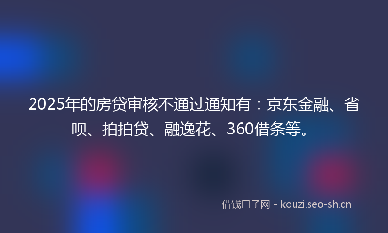 2025年的房贷审核不通过通知有：京东金融、省呗、拍拍贷、融逸花、360借条等。