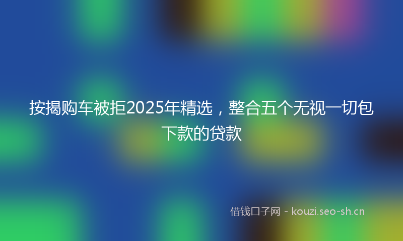 按揭购车被拒2025年精选，整合五个无视一切包下款的贷款