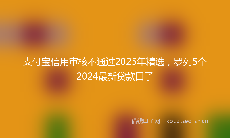 支付宝信用审核不通过2025年精选，罗列5个2024最新贷款口子