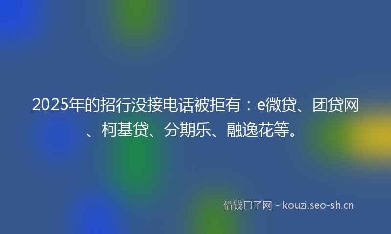 2025年的招行没接电话被拒有：e微贷、团贷网、柯基贷、分期乐、融逸花等。