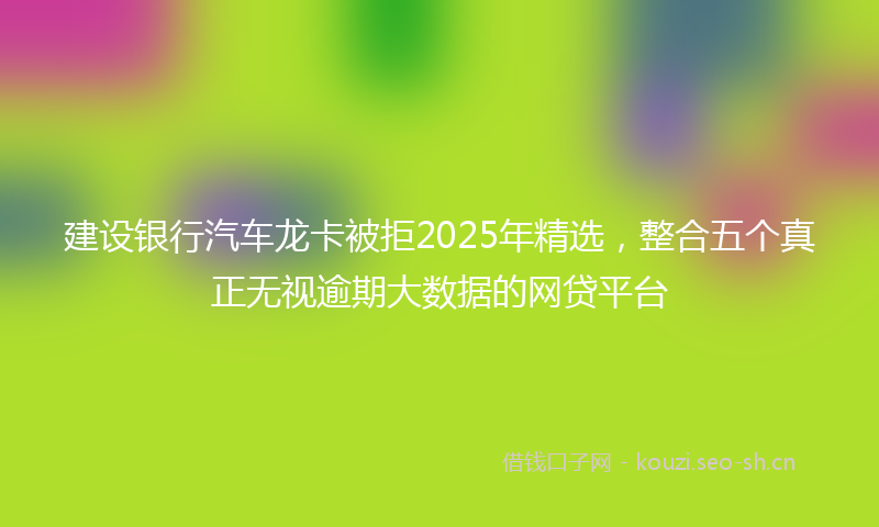 建设银行汽车龙卡被拒2025年精选,整合五个真正无视逾期大数据的网贷平台
