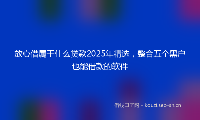 放心借属于什么贷款2025年精选，整合五个黑户也能借款的软件
