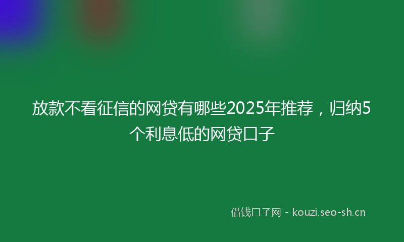 放款不看征信的网贷有哪些2025年推荐，归纳5个利息低的网贷口子