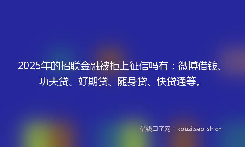 2025年的招联金融被拒上征信吗有：微博借钱、功夫贷、好期贷、随身贷、快贷通等。