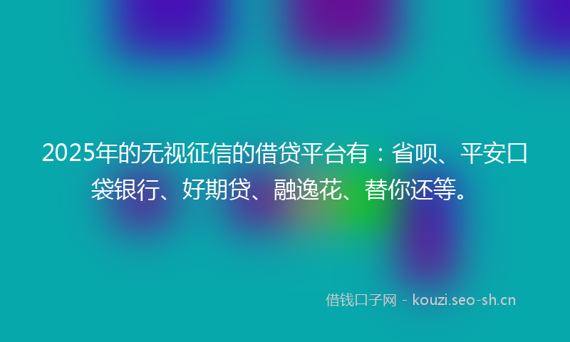 2025年的无视征信的借贷平台有：省呗、平安口袋银行、好期贷、融逸花、替你还等。