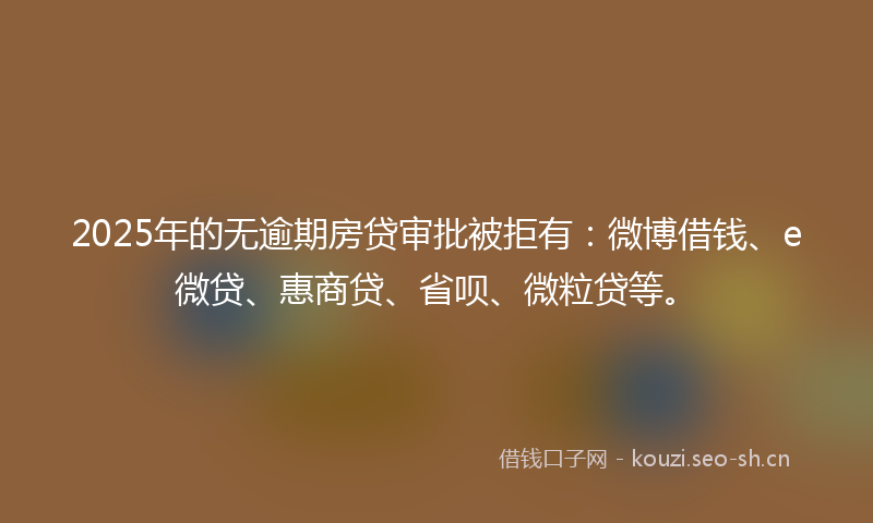 2025年的无逾期房贷审批被拒有：微博借钱、e微贷、惠商贷、省呗、微粒贷等。