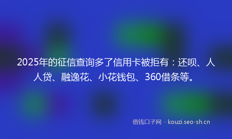 2025年的征信查询多了信用卡被拒有：还呗、人人贷、融逸花、小花钱包、360借条等。
