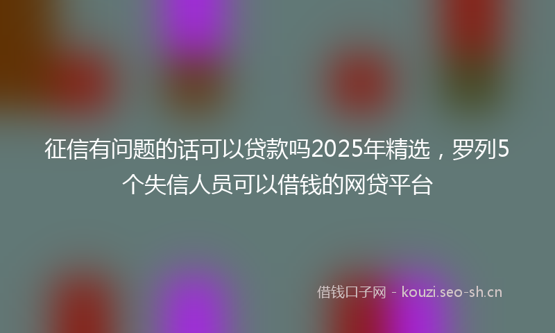 征信有问题的话可以贷款吗2025年精选，罗列5个失信人员可以借钱的网贷平台