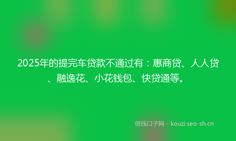 2025年的提完车贷款不通过有：惠商贷、人人贷、融逸花、小花钱包、快贷通等。