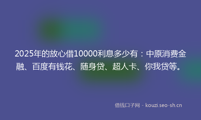 2025年的放心借10000利息多少有：中原消费金融、百度有钱花、随身贷、超人卡、你我贷等。