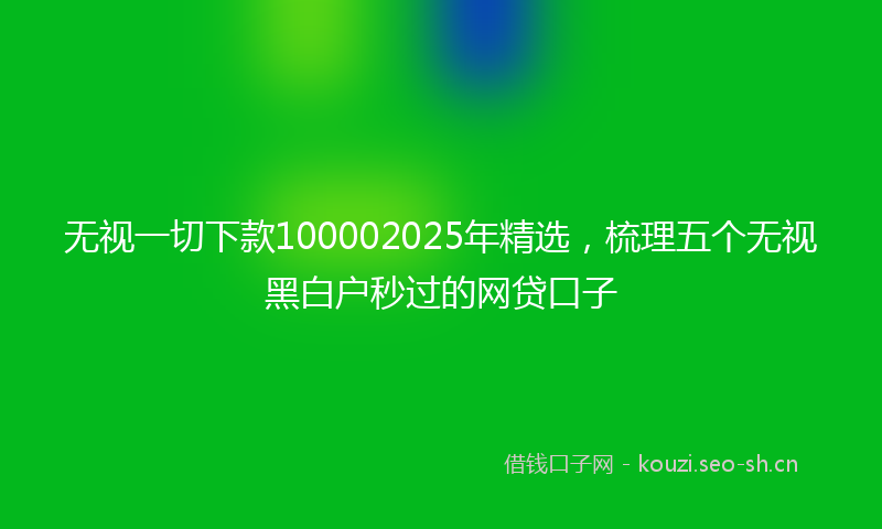 无视一切下款100002025年精选，梳理五个无视黑白户秒过的网贷口子