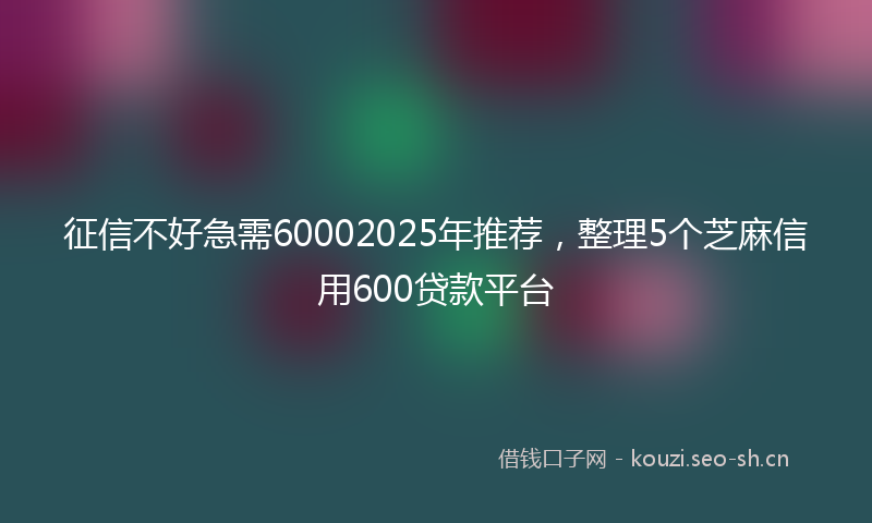 征信不好急需60002025年推荐，整理5个芝麻信用600贷款平台