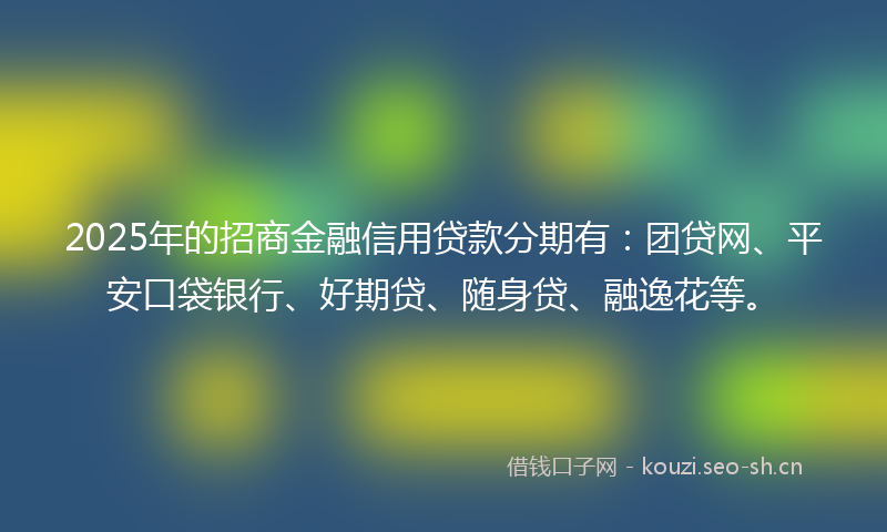 2025年的招商金融信用贷款分期有：团贷网、平安口袋银行、好期贷、随身贷、融逸花等。