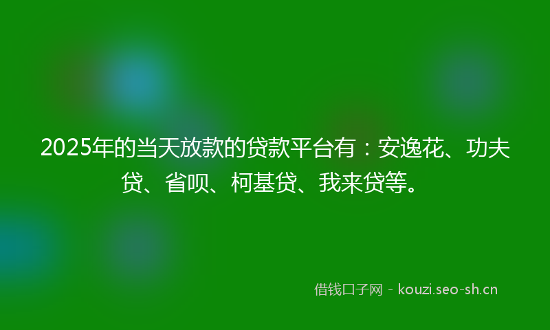 2025年的当天放款的贷款平台有：安逸花、功夫贷、省呗、柯基贷、我来贷等。