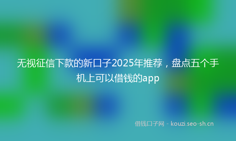 无视征信下款的新口子2025年推荐，盘点五个手机上可以借钱的app