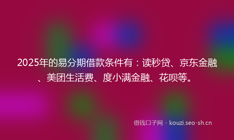 2025年的易分期借款条件有：读秒贷、京东金融、美团生活费、度小满金融、花呗等。