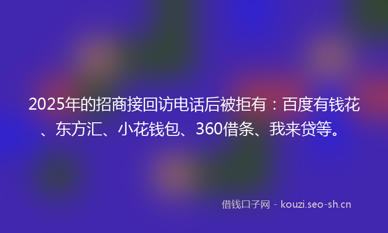 2025年的招商接回访电话后被拒有：百度有钱花、东方汇、小花钱包、360借条、我来贷等。