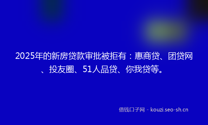 2025年的新房贷款审批被拒有：惠商贷、团贷网、投友圈、51人品贷、你我贷等。