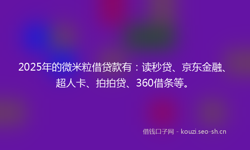 2025年的微米粒借贷款有：读秒贷、京东金融、超人卡、拍拍贷、360借条等。