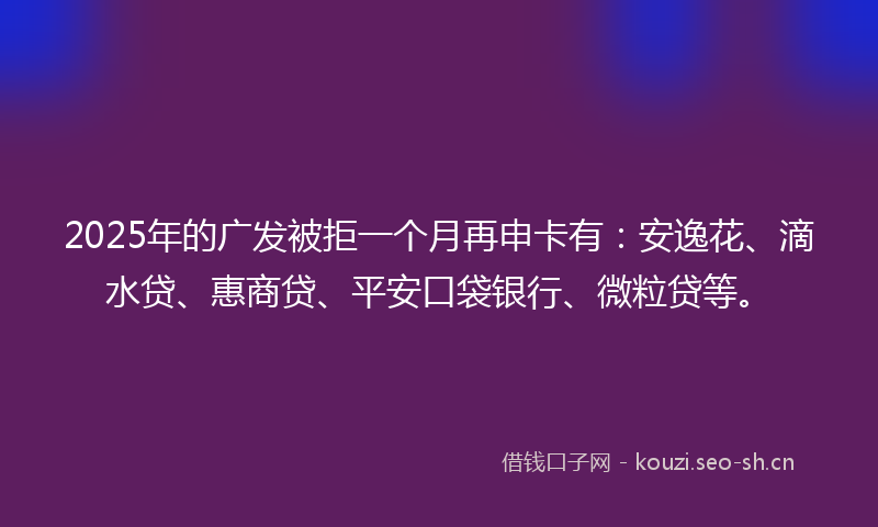 2025年的广发被拒一个月再申卡有：安逸花、滴水贷、惠商贷、平安口袋银行、微粒贷等。