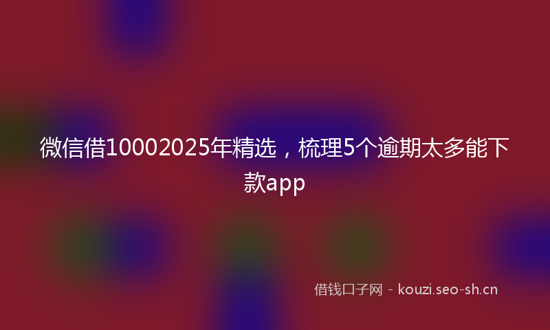 微信借10002025年精选，梳理5个逾期太多能下款app