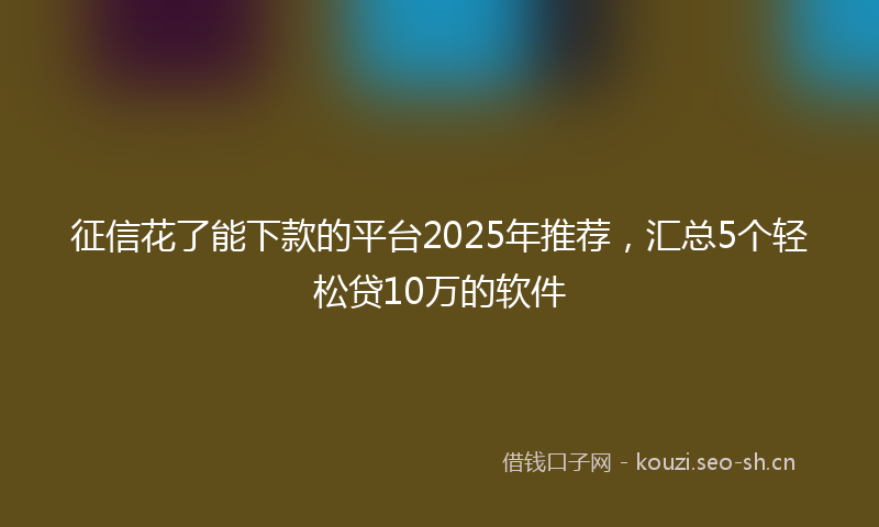 征信花了能下款的平台2025年推荐，汇总5个轻松贷10万的软件