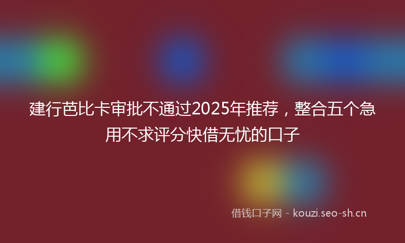 建行芭比卡审批不通过2025年推荐，整合五个急用不求评分快借无忧的口子